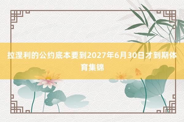 拉涅利的公约底本要到2027年6月30日才到期体育集锦