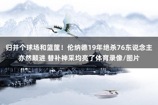 归并个球场和篮筐！伦纳德19年绝杀76东说念主亦然颠进 替补神采均亮了体育录像/图片