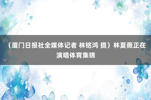 （厦门日报社全媒体记者 林铭鸿 摄）林夏薇正在演唱体育集锦