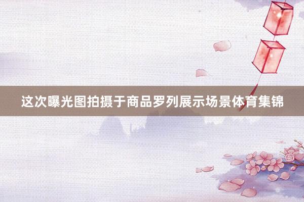 这次曝光图拍摄于商品罗列展示场景体育集锦