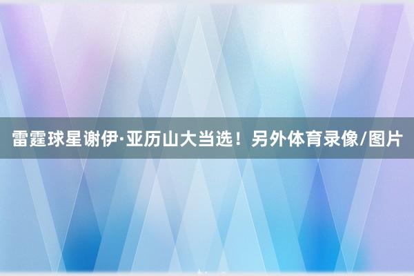 雷霆球星谢伊·亚历山大当选！另外体育录像/图片