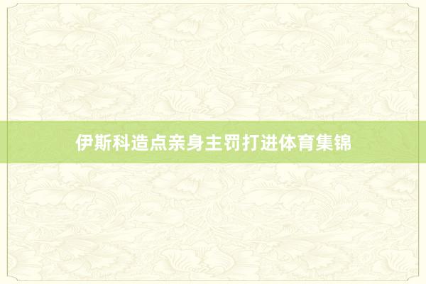 伊斯科造点亲身主罚打进体育集锦