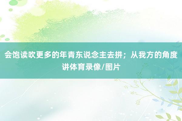 会饱读吹更多的年青东说念主去拼；从我方的角度讲体育录像/图片