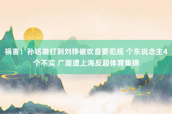 祸害！孙铭徽打到刘铮被吹首要犯规 个东说念主4个不实 广厦遭上海反超体育集锦
