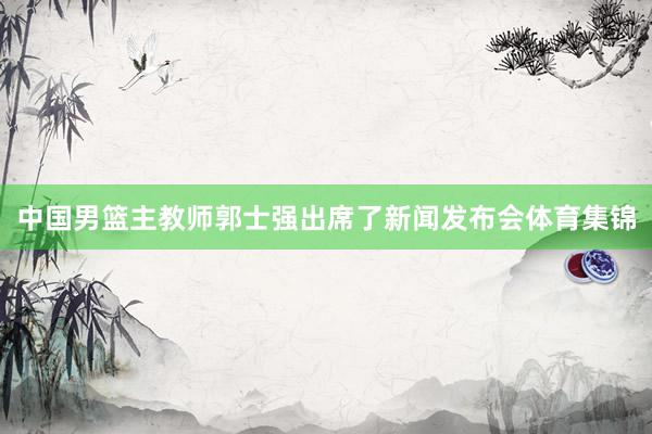 中国男篮主教师郭士强出席了新闻发布会体育集锦