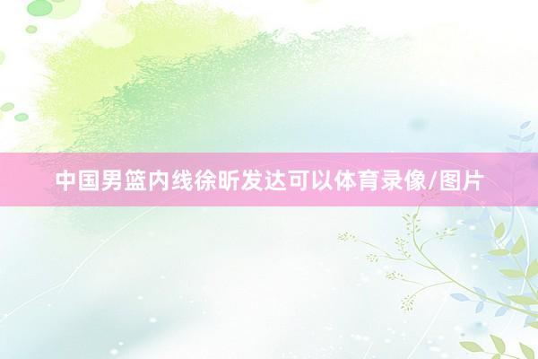 中国男篮内线徐昕发达可以体育录像/图片