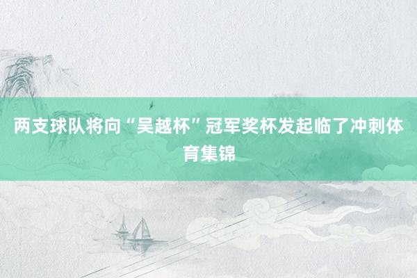 两支球队将向“吴越杯”冠军奖杯发起临了冲刺体育集锦
