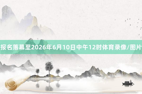 报名落幕至2026年6月10日中午12时体育录像/图片