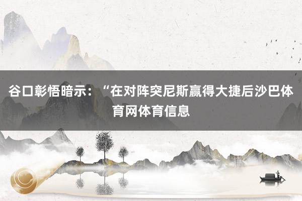 谷口彰悟暗示:“在对阵突尼斯赢得大捷后沙巴体育网体育信息