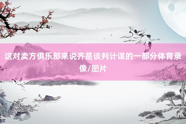 这对卖方俱乐部来说齐是谈判计谋的一部分体育录像/图片