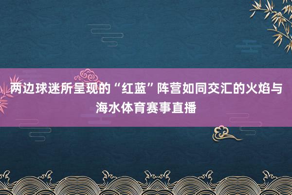 两边球迷所呈现的“红蓝”阵营如同交汇的火焰与海水体育赛事直播